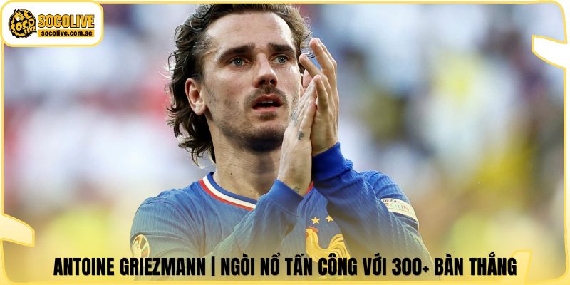 Antoine Griezmann | Ngòi Nổ Tấn Công Với 300+ Bàn Thắng