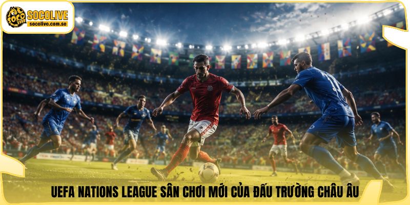 UEFA Nations League sân chơi mới của đấu trường châu Âu